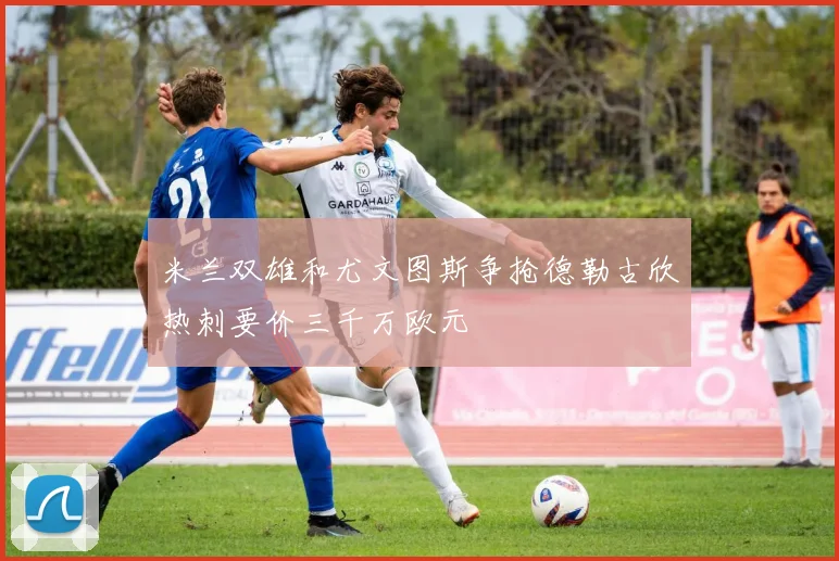 米兰双雄和尤文图斯争抢德勒古欣热刺要价三千万欧元