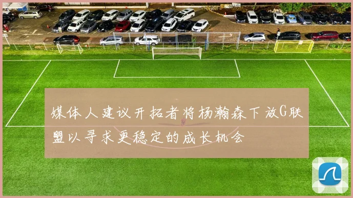 媒体人建议开拓者将杨瀚森下放G联盟以寻求更稳定的成长机会