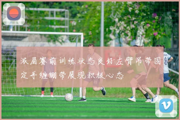 浓眉赛前训练状态良好左臂吊带固定手缠绷带展现积极心态