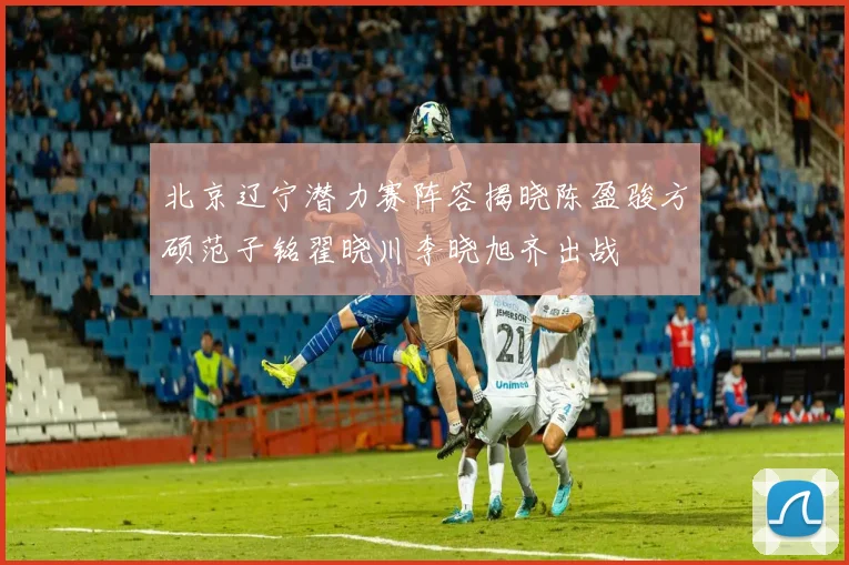 北京辽宁潜力赛阵容揭晓陈盈骏方硕范子铭翟晓川李晓旭齐出战