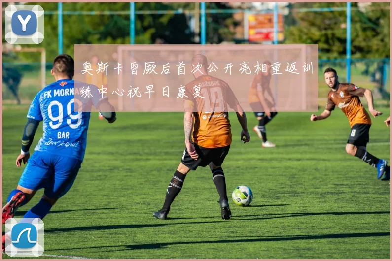 奥斯卡昏厥后首次公开亮相重返训练中心祝早日康复