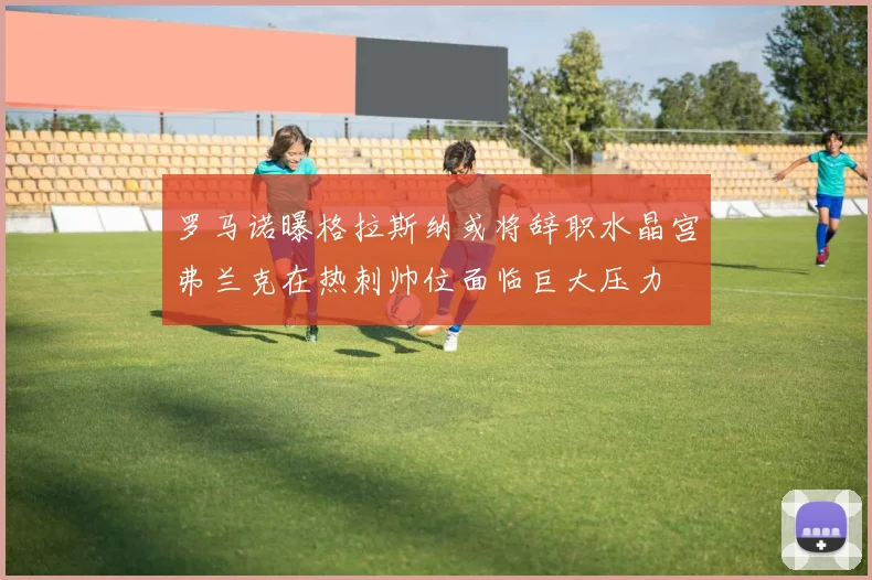 罗马诺曝格拉斯纳或将辞职水晶宫弗兰克在热刺帅位面临巨大压力