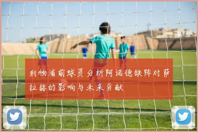 利物浦前球员分析阿诺德缺阵对萨拉赫的影响与未来贡献