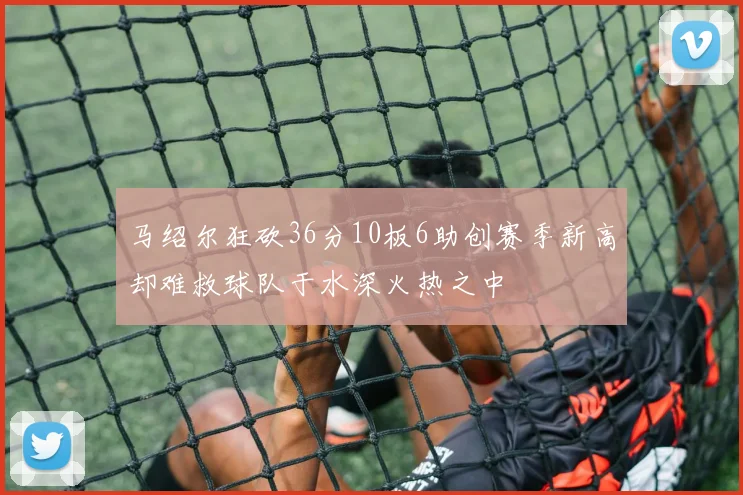 马绍尔狂砍36分10板6助创赛季新高却难救球队于水深火热之中