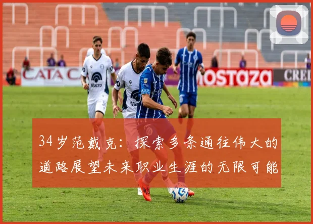 34岁范戴克：探索多条通往伟大的道路展望未来职业生涯的无限可能