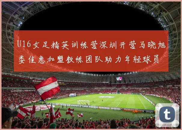 U16女足精英训练营深圳开营马晓旭娄佳惠加盟教练团队助力年轻球员成长