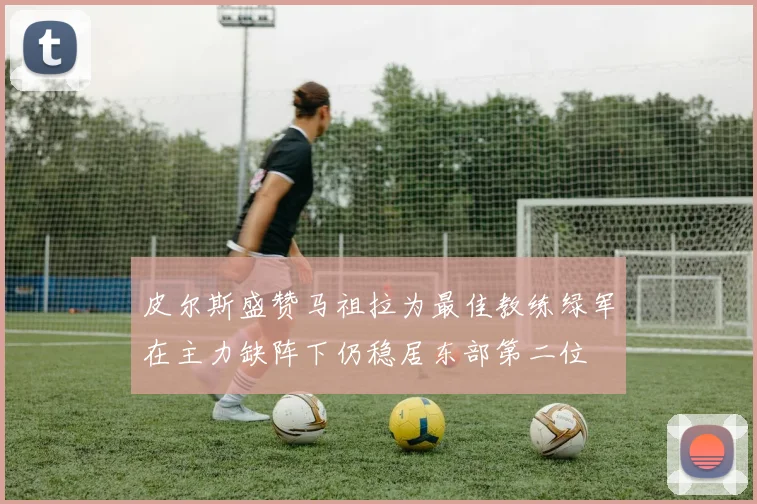 皮尔斯盛赞马祖拉为最佳教练绿军在主力缺阵下仍稳居东部第二位
