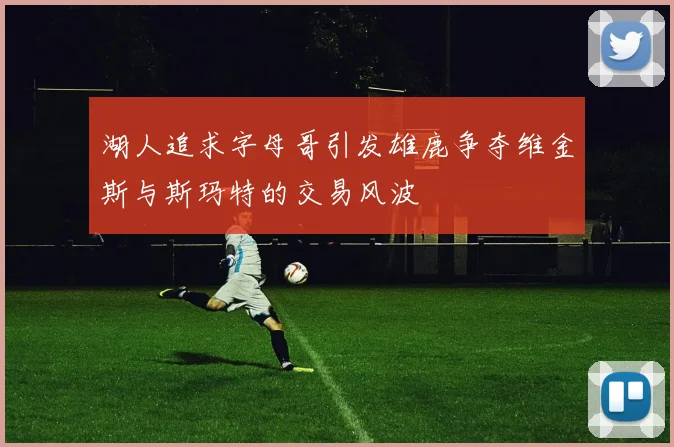 湖人追求字母哥引发雄鹿争夺维金斯与斯玛特的交易风波