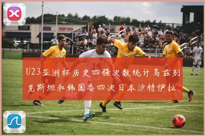U23亚洲杯历史四强次数统计乌兹别克斯坦和韩国各四次日本沙特伊拉克三次