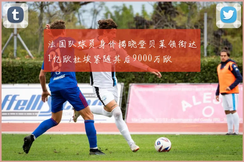 法国队球员身价揭晓登贝莱领衔达1亿欧杜埃紧随其后9000万欧