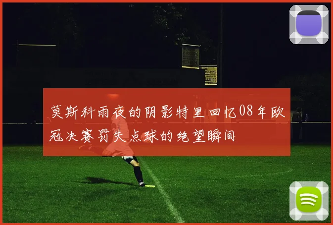 莫斯科雨夜的阴影特里回忆08年欧冠决赛罚失点球的绝望瞬间