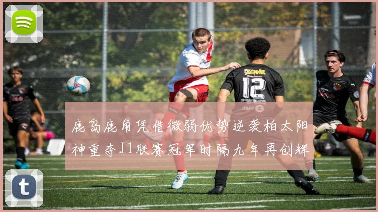 鹿岛鹿角凭借微弱优势逆袭柏太阳神重夺J1联赛冠军时隔九年再创辉煌