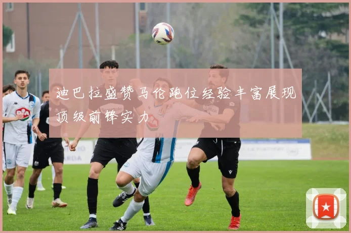 迪巴拉盛赞马伦跑位经验丰富展现顶级前锋实力