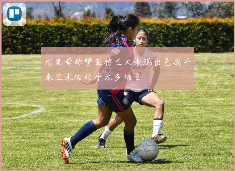尤里奇称赞亚特兰大表现出色战平米兰未给对手太多机会