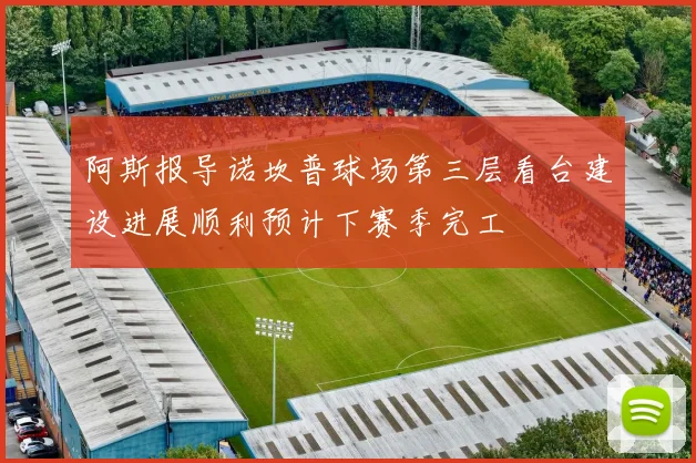 阿斯报导诺坎普球场第三层看台建设进展顺利预计下赛季完工